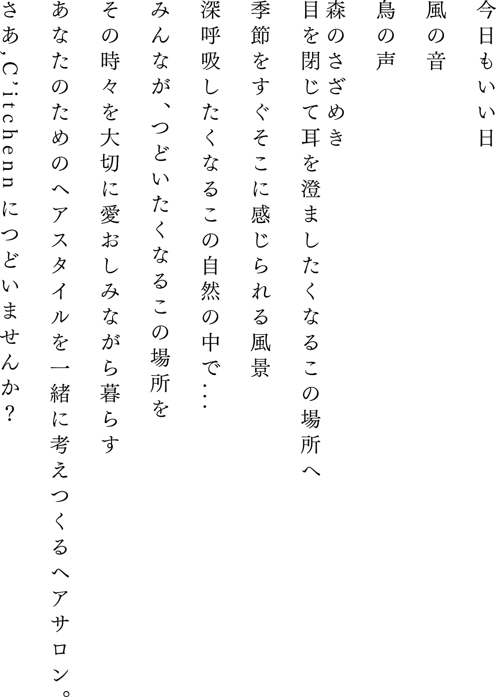 今日もいい日風の音鳥の声森のさざめき目を閉じて耳を澄ましたくなるこの場所へ季節をすぐそこに感じられる風景深呼吸したくなるこの自然の中で...みんなが、つどいたくなるこの場所をあなたのためのヘアスタイルを一緒に考えつくるヘアサロン。さあ,C’itchennにつどいませんか?